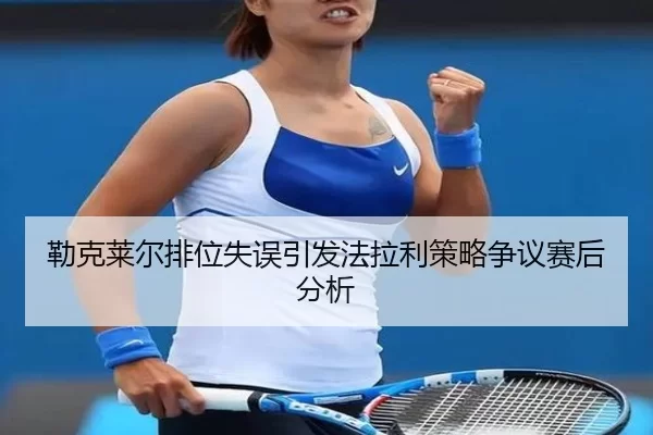 勒克莱尔排位失误引发法拉利策略争议赛后分析